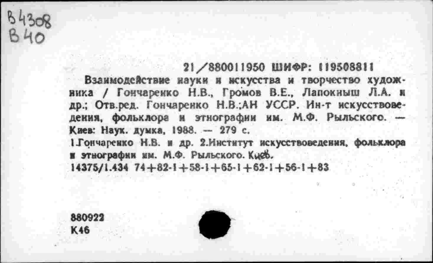 ﻿21/880011950 ШИФР: 119508811
Взаимодействие науки и искусства и творчество художника / Гончаренко Н.В., Громов В.Е., Лапокныш Л.А. и др.; Отв.ред. Гончаренко Н.В.;АН УССР. Ин-т искусствоведения, фольклора и этнографии им. М.Ф. Рыльского. — Каев: Наук, думка, 1988. — 279 с.
1 Гончаренко Н.В. и др. 2.Институт искусствоведения, фольклора ■ этнографии им. М.Ф. Рыльского. Кцеб.
14375/1.434 74 +82-1 + 58-1 + 65-1 + 62-1 + 56-1 +83
880922 К46